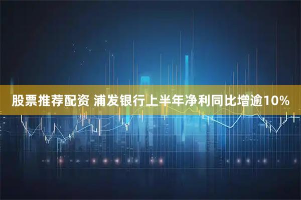 股票推荐配资 浦发银行上半年净利同比增逾10%