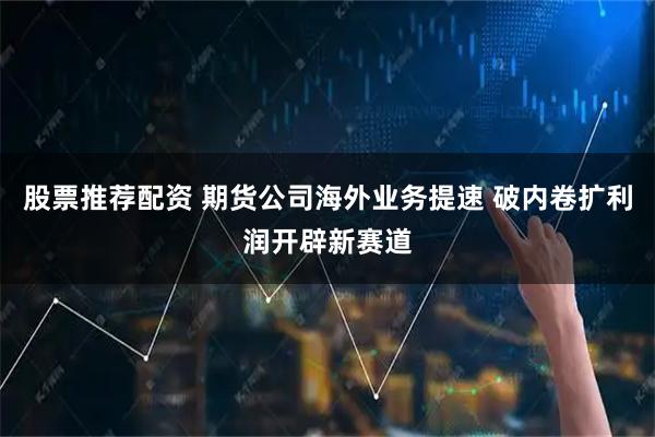 股票推荐配资 期货公司海外业务提速 破内卷扩利润开辟新赛道