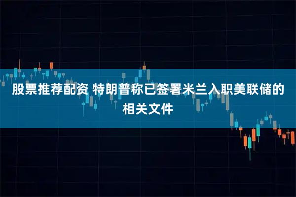 股票推荐配资 特朗普称已签署米兰入职美联储的相关文件