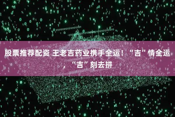 股票推荐配资 王老吉药业携手全运！“吉”情全运，“吉”刻去拼