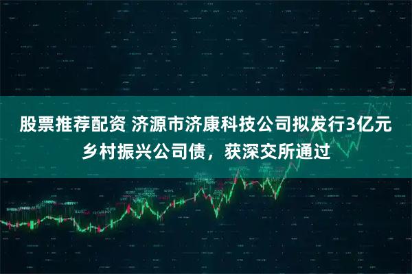 股票推荐配资 济源市济康科技公司拟发行3亿元乡村振兴公司债，获深交所通过