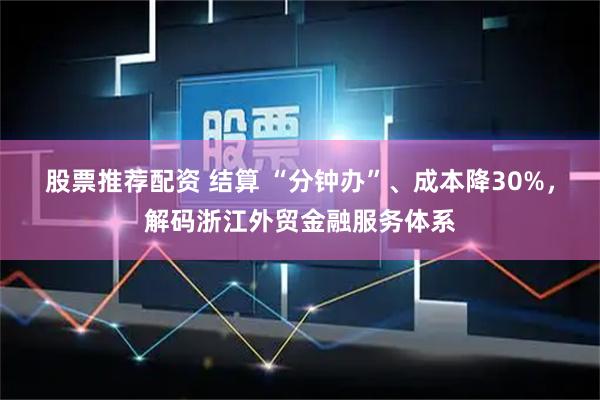 股票推荐配资 结算 “分钟办”、成本降30%，解码浙江外贸金融服务体系