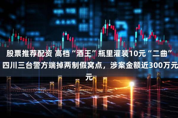 股票推荐配资 高档“酒王”瓶里灌装10元“二曲” 四川三台警方端掉两制假窝点，涉案金额近300万元