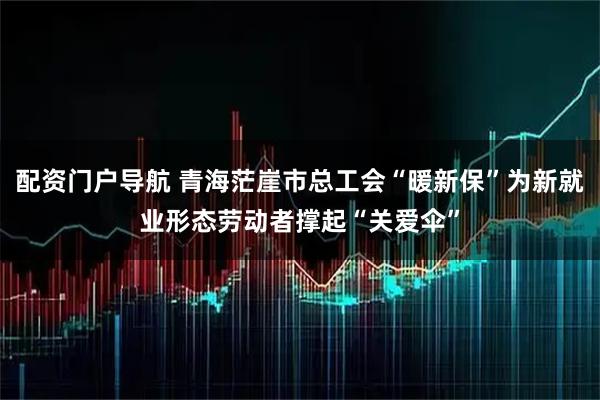 配资门户导航 青海茫崖市总工会“暖新保”为新就业形态劳动者撑起“关爱伞”