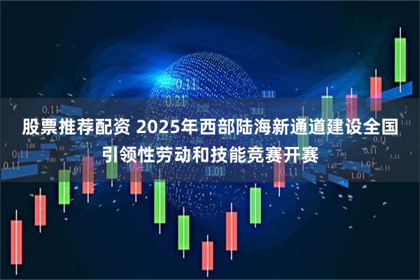 股票推荐配资 2025年西部陆海新通道建设全国引领性劳动和技能竞赛开赛
