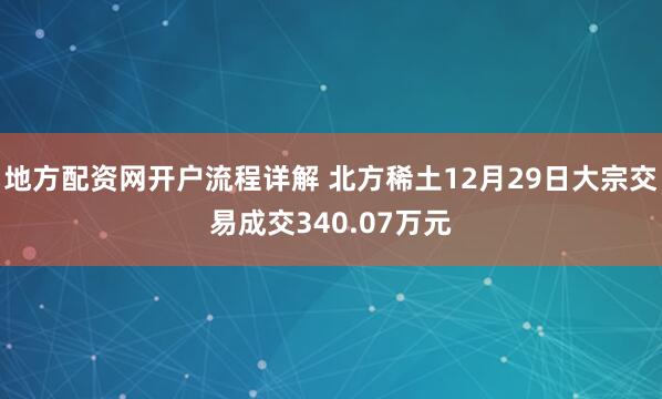 地方配资网开户流程详解 北方稀土12月29日大宗交易成交340.07万元
