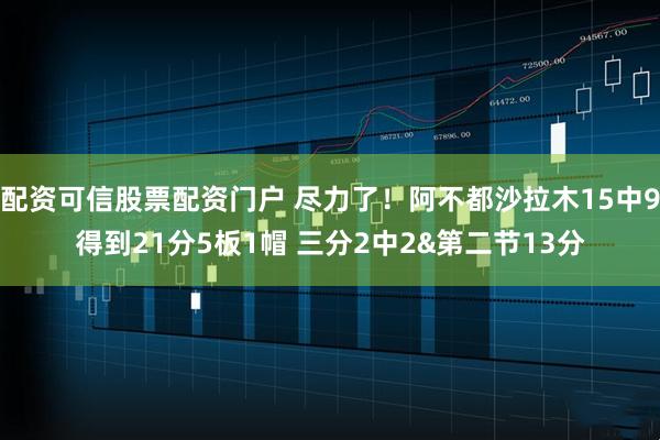 配资可信股票配资门户 尽力了！阿不都沙拉木15中9得到21分5板1帽 三分2中2&第二节13分