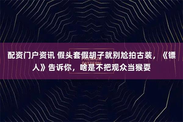 配资门户资讯 假头套假胡子就别尬拍古装，《镖人》告诉你，啥是不把观众当猴耍