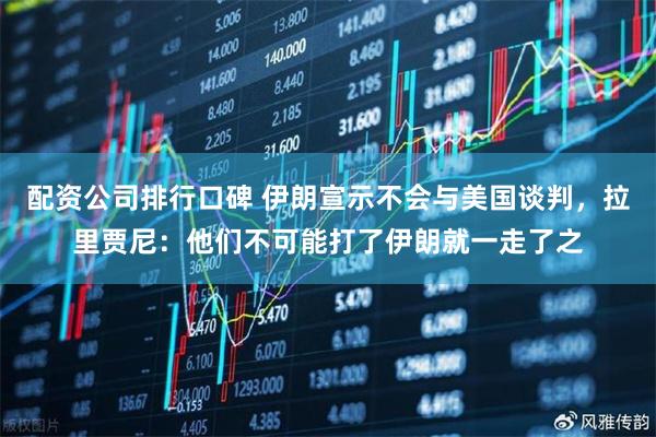 配资公司排行口碑 伊朗宣示不会与美国谈判，拉里贾尼：他们不可能打了伊朗就一走了之