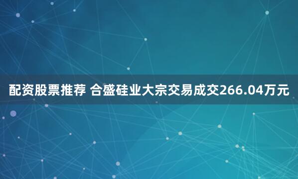 配资股票推荐 合盛硅业大宗交易成交266.04万元