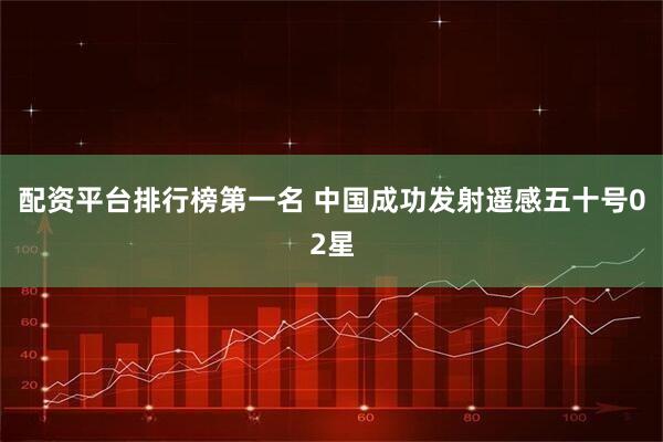 配资平台排行榜第一名 中国成功发射遥感五十号02星