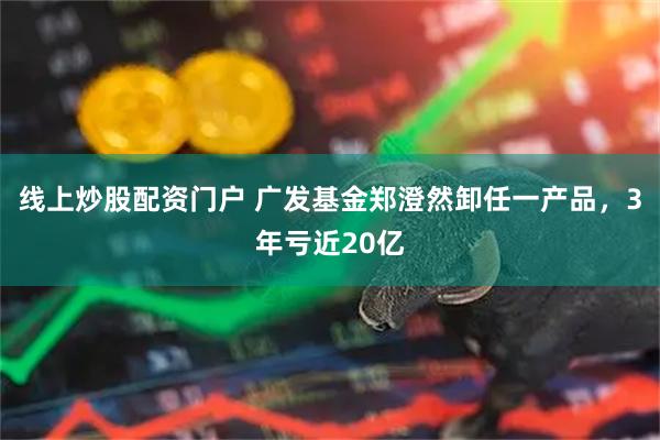 线上炒股配资门户 广发基金郑澄然卸任一产品，3年亏近20亿