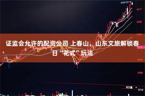 证监会允许的配资公司 上春山，山东文旅解锁春日“花式”玩法