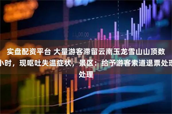 实盘配资平台 大量游客滞留云南玉龙雪山山顶数小时，现呕吐失温症状，景区：给予游客索道退票处理