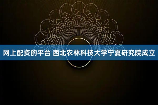 网上配资的平台 西北农林科技大学宁夏研究院成立