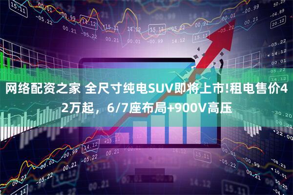 网络配资之家 全尺寸纯电SUV即将上市!租电售价42万起,6/7座布局+900V高压