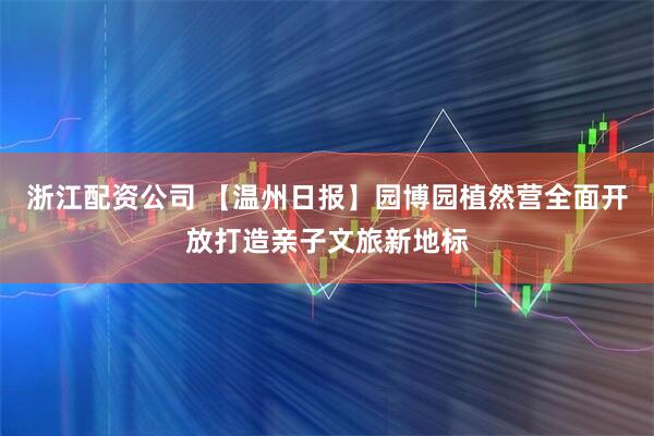 浙江配资公司 【温州日报】园博园植然营全面开放打造亲子文旅新地标