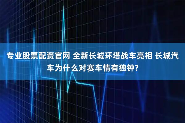 专业股票配资官网 全新长城环塔战车亮相 长城汽车为什么对赛车情有独钟?
