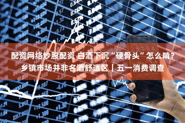 配资网络炒股配资 白酒下沉“硬骨头”怎么啃？乡镇市场并非名酒舒适区｜五一消费调查