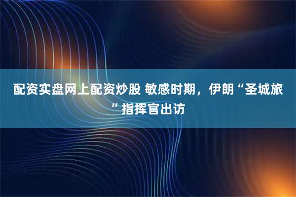 配资实盘网上配资炒股 敏感时期，伊朗“圣城旅”指挥官出访
