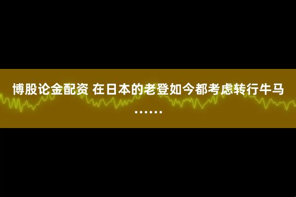博股论金配资 在日本的老登如今都考虑转行牛马……